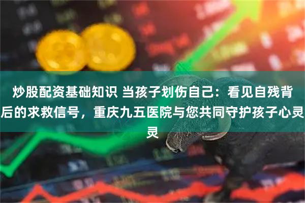 炒股配资基础知识 当孩子划伤自己：看见自残背后的求救信号，重庆九五医院与您共同守护孩子心灵