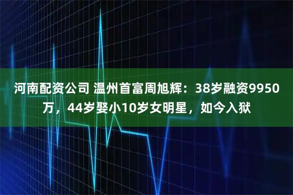 河南配资公司 温州首富周旭辉：38岁融资9950万，44岁娶小10岁女明星，如今入狱
