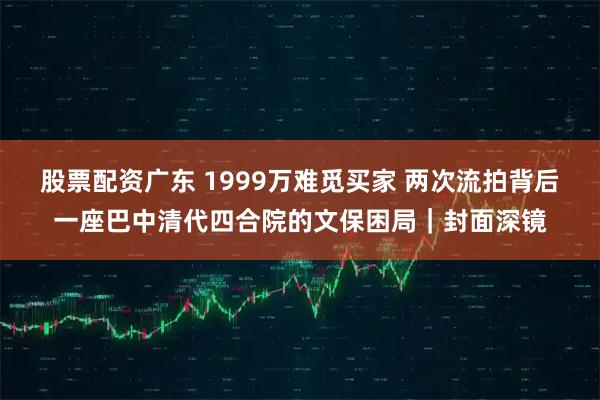 股票配资广东 1999万难觅买家 两次流拍背后一座巴中清代四合院的文保困局｜封面深镜