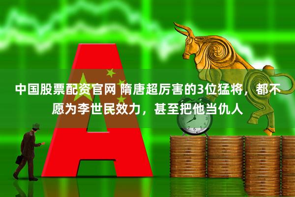 中国股票配资官网 隋唐超厉害的3位猛将，都不愿为李世民效力，甚至把他当仇人