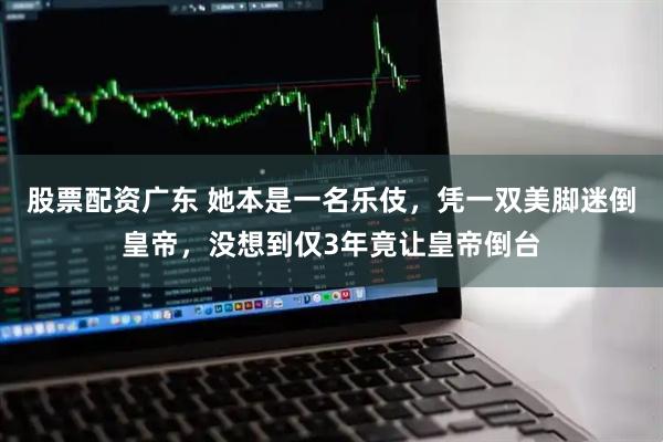 股票配资广东 她本是一名乐伎,凭一双美脚迷倒皇帝,没想到仅3年竟让皇帝倒台