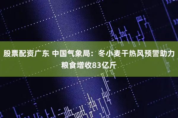 股票配资广东 中国气象局:冬小麦干热风预警助力粮食增收83亿斤