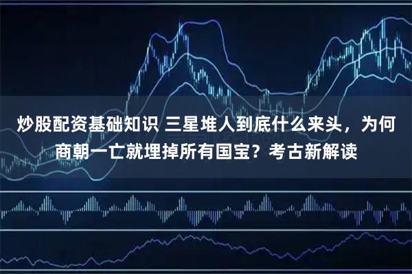 炒股配资基础知识 三星堆人到底什么来头，为何商朝一亡就埋掉所有国宝？考古新解读