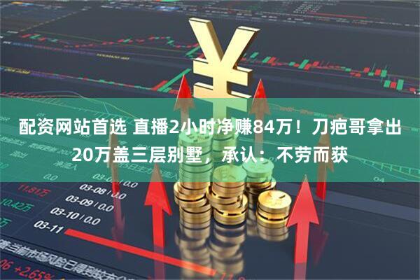 配资网站首选 直播2小时净赚84万！刀疤哥拿出20万盖三层别墅，承认：不劳而获