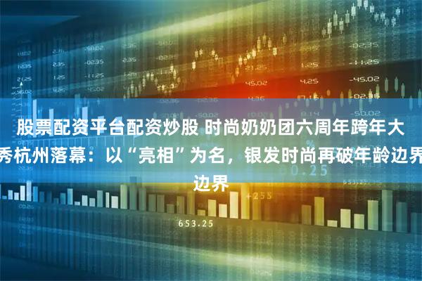 股票配资平台配资炒股 时尚奶奶团六周年跨年大秀杭州落幕：以“亮相”为名，银发时尚再破年龄边界