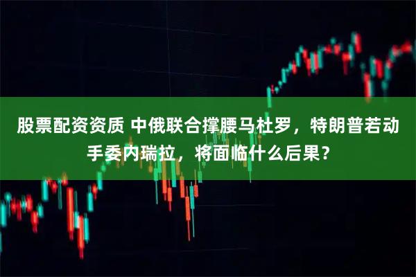 股票配资资质 中俄联合撑腰马杜罗，特朗普若动手委内瑞拉，将面临什么后果？