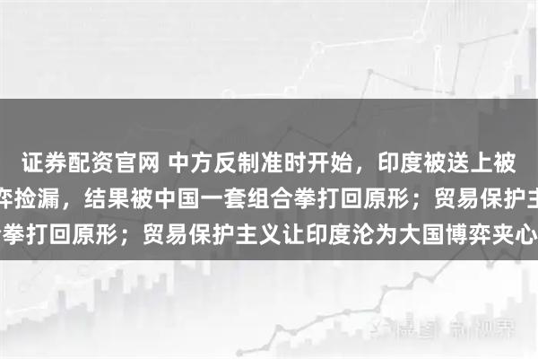 证券配资官网 中方反制准时开始,印度被送上被告席,莫迪想趁中美博弈捡漏,结果被中国一套组合拳打回原形;贸易保护主义让印度沦为大国博弈夹心层
