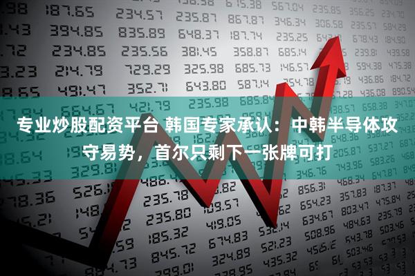 专业炒股配资平台 韩国专家承认：中韩半导体攻守易势，首尔只剩下一张牌可打