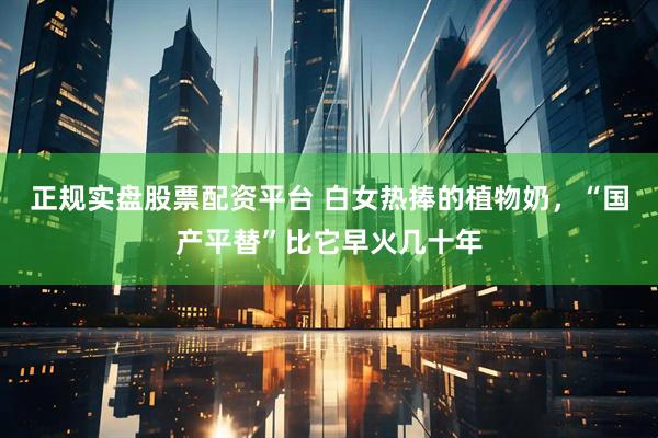 正规实盘股票配资平台 白女热捧的植物奶,“国产平替”比它早火几十年