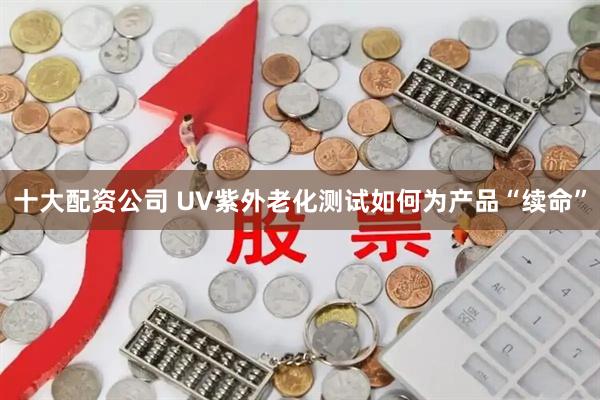 十大配资公司 UV紫外老化测试如何为产品“续命”