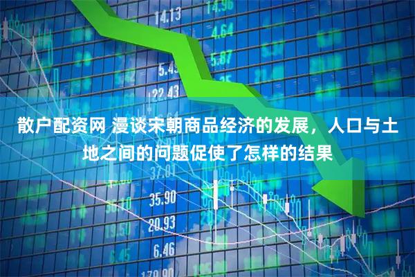 散户配资网 漫谈宋朝商品经济的发展，人口与土地之间的问题促使了怎样的结果
