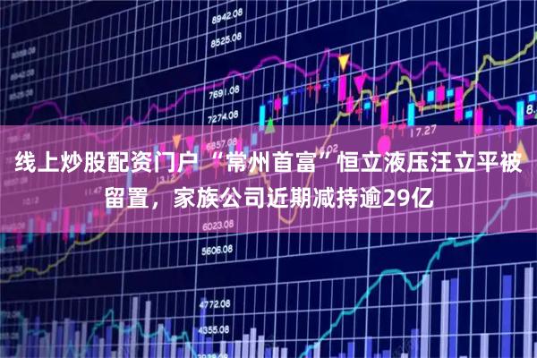 线上炒股配资门户 “常州首富”恒立液压汪立平被留置,家族公司近期减持逾29亿