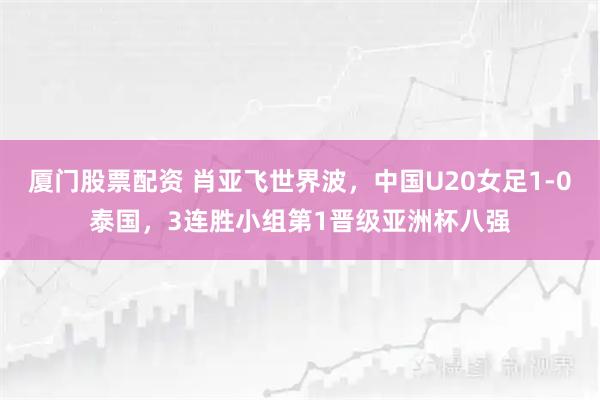 厦门股票配资 肖亚飞世界波，中国U20女足1-0泰国，3连胜小组第1晋级亚洲杯八强