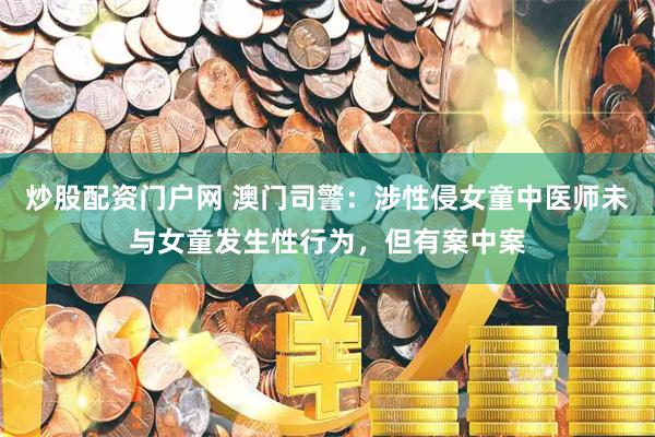 炒股配资门户网 澳门司警：涉性侵女童中医师未与女童发生性行为，但有案中案