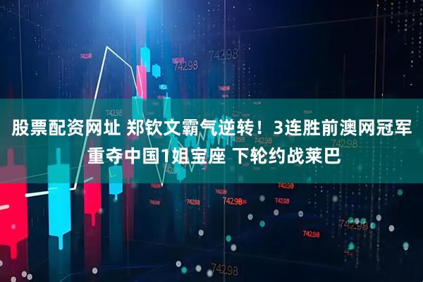 股票配资网址 郑钦文霸气逆转！3连胜前澳网冠军 重夺中国1姐宝座 下轮约战莱巴