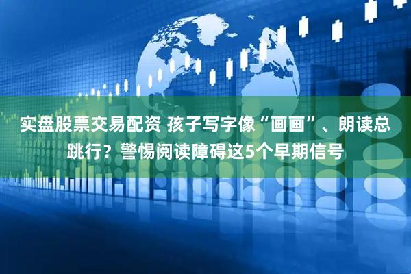 实盘股票交易配资 孩子写字像“画画”、朗读总跳行？警惕阅读障碍这5个早期信号